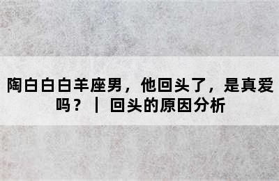 陶白白白羊座男，他回头了，是真爱吗？｜ 回头的原因分析